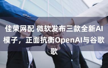 佳荣网配 微软发布三款全新AI模子，正面抗衡OpenAI与谷歌