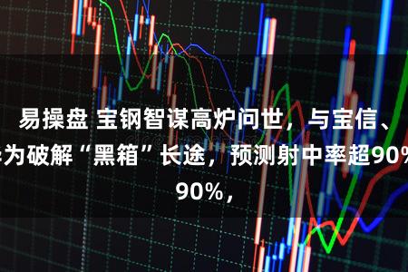 易操盘 宝钢智谋高炉问世，与宝信、华为破解“黑箱”长途，预测射中率超90%，