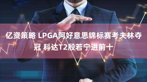 亿资策略 LPGA阿好意思锦标赛考夫林夺冠 科达T2殷若宁进前十