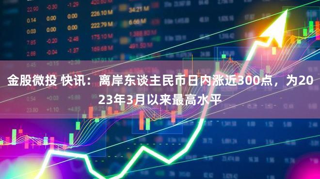 金股微投 快讯：离岸东谈主民币日内涨近300点，为2023年3月以来最高水平
