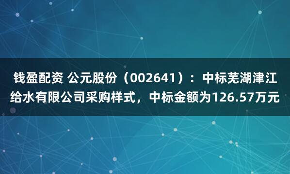 钱盈配资 公元股份（002641）：中标芜湖津江给水有限公司采购样式，中标金额为126.57万元