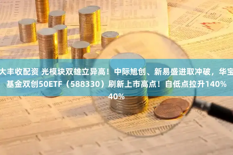 大丰收配资 光模块双雄立异高!中际旭创、新易盛进取冲破,华宝基金双创50ETF(588330)刷新上市高点!自低点拉升140%