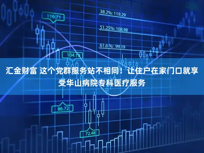 汇金财富 这个党群服务站不相同！让住户在家门口就享受华山病院专科医疗服务