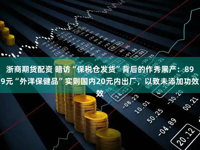 浙商期货配资 暗访“保税仓发货”背后的作秀黑产：899元“外洋保健品”实则国内20元内出厂，以致未添加功效