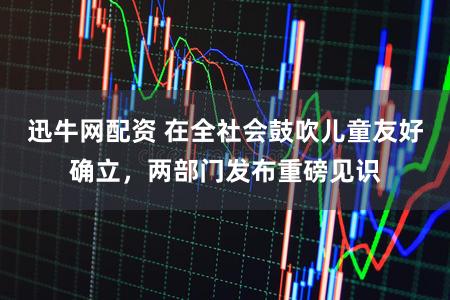 迅牛网配资 在全社会鼓吹儿童友好确立，两部门发布重磅见识