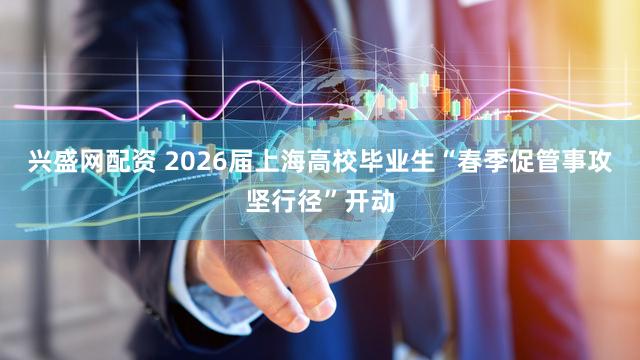 兴盛网配资 2026届上海高校毕业生“春季促管事攻坚行径”开动