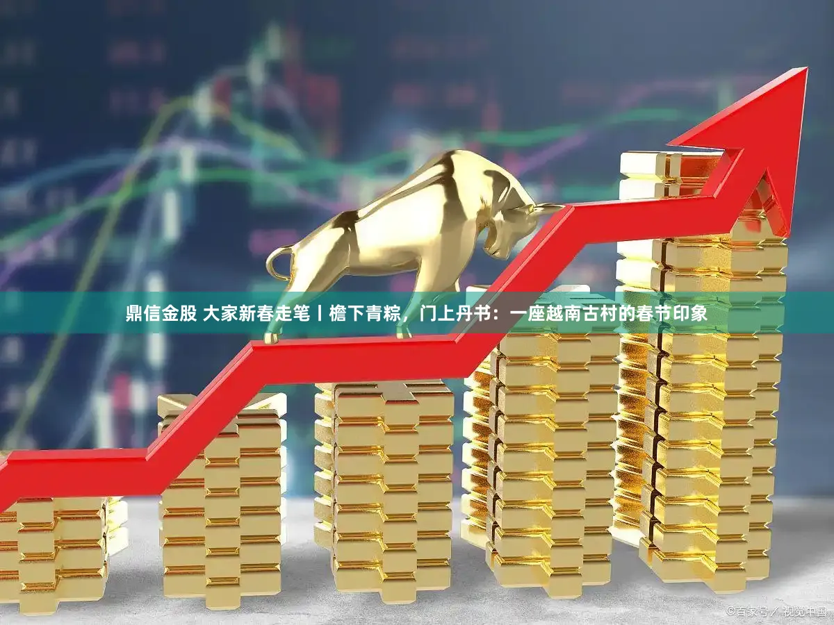 鼎信金股 大家新春走笔丨檐下青粽,门上丹书:一座越南古村的春节印象