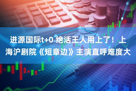 进源国际t+0 绝活王人用上了!上海沪剧院《短章边》主演直呼难度大
