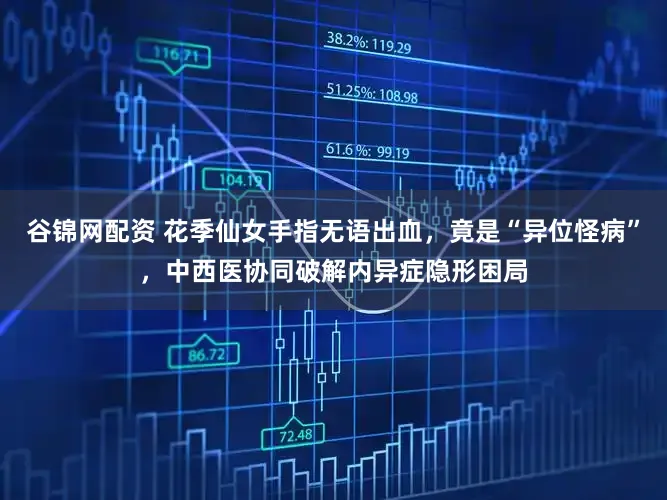 谷锦网配资 花季仙女手指无语出血，竟是“异位怪病”，中西医协同破解内异症隐形困局