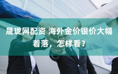 晟珑网配资 海外金价银价大幅着落,怎样看?
