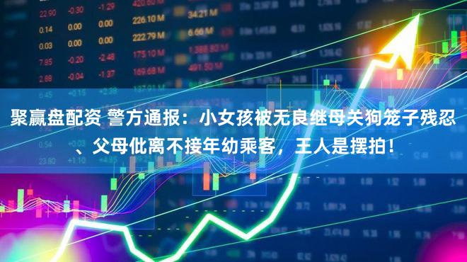 聚赢盘配资 警方通报:小女孩被无良继母关狗笼子残忍、父母仳离不接年幼乘客,王人是摆拍!