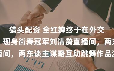 猎头配资 全红婵终于在外交平台出头了，现身街舞冠军刘清漪直播间，两东谈主谋略互助跳舞作品激励期待