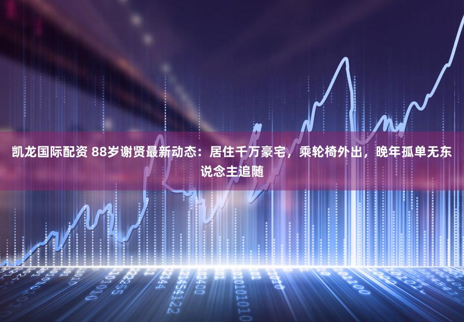 凯龙国际配资 88岁谢贤最新动态：居住千万豪宅，乘轮椅外出，晚年孤单无东说念主追随