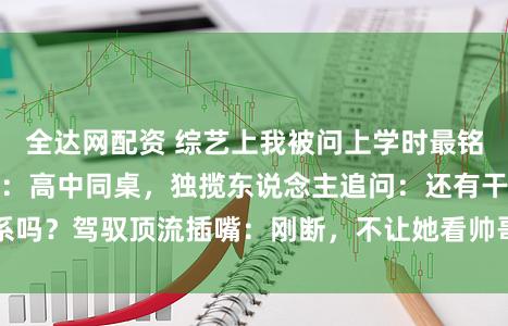 全达网配资 综艺上我被问上学时最铭刻的东说念主，我：高中同桌，独揽东说念主追问：还有干系吗？驾驭顶流插嘴：刚断，不让她看帅哥视频就被赶落发门了