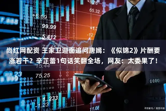 尚红网配资 王家卫迎面追问唐嫣：《似锦2》片酬要涨若干？辛芷蕾1句话笑翻全场，网友：太委果了！