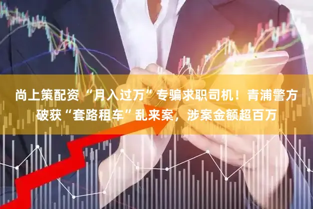 尚上策配资 “月入过万”专骗求职司机！青浦警方破获“套路租车”乱来案，涉案金额超百万