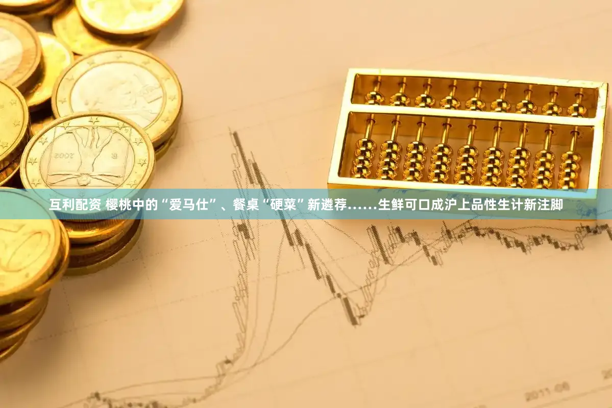 互利配资 樱桃中的“爱马仕”、餐桌“硬菜”新遴荐……生鲜可口成沪上品性生计新注脚