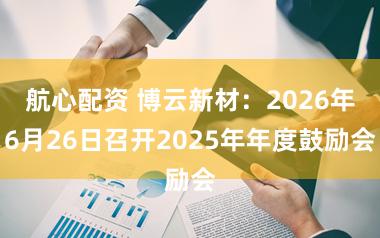 航心配资 博云新材：2026年6月26日召开2025年年度鼓励会