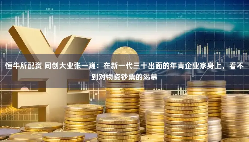恒牛所配资 同创大业张一巍：在新一代三十出面的年青企业家身上，看不到对物资钞票的渴慕