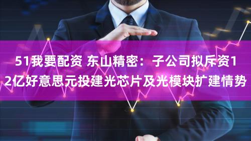51我要配资 东山精密：子公司拟斥资12亿好意思元投建光芯片及光模块扩建情势