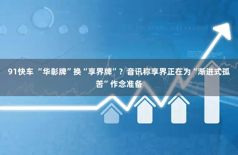 91快车 “华彰牌”换“享界牌”？音讯称享界正在为“渐进式孤苦”作念准备